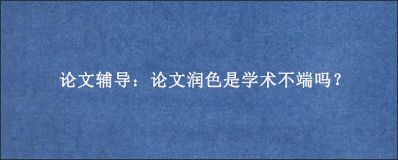 论文辅导：论文润色是学术不端吗？