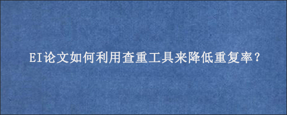 EI论文如何利用查重工具来降低重复率？