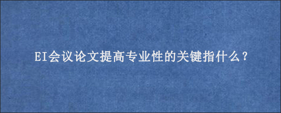 EI会议论文提高专业性的关键指什么？