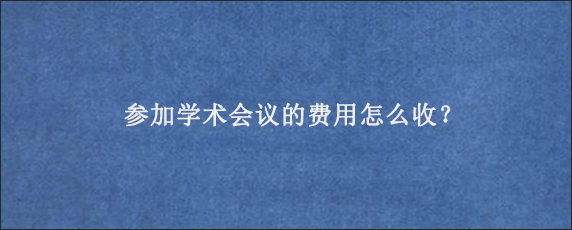 参加学术会议的费用怎么收？