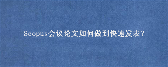 Scopus会议论文如何做到快速发表？