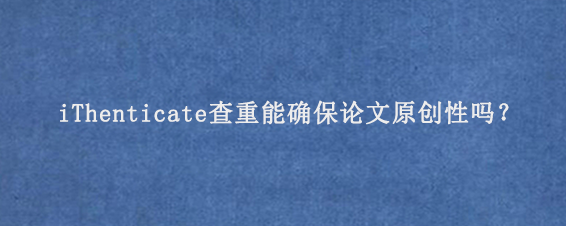 iThenticate查重能确保论文原创性吗？