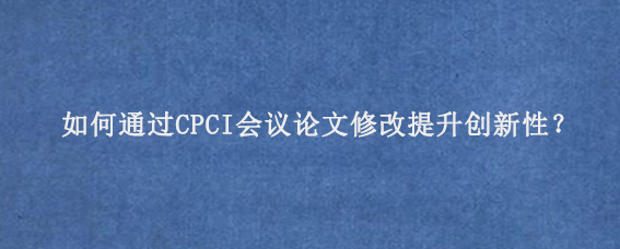 如何通过CPCI会议论文修改提升创新性？