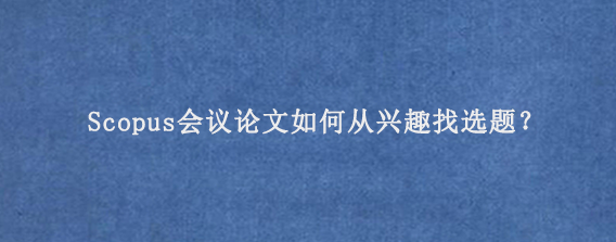 Scopus会议论文如何从兴趣找选题？