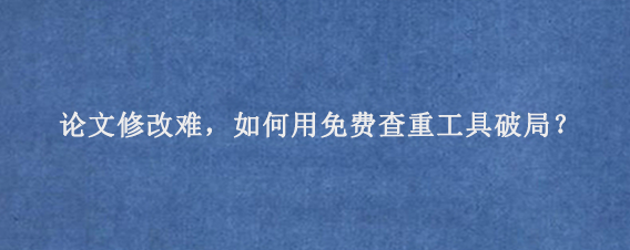 论文修改难，如何用免费查重工具破局？