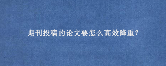 期刊投稿的论文要怎么高效降重？