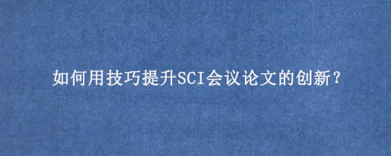 如何用技巧提升SCI会议论文‌的创新？