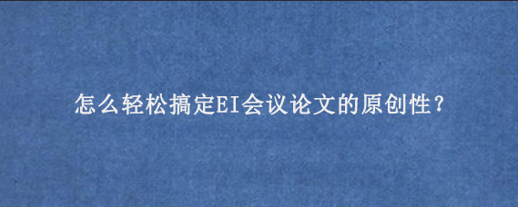 怎么轻松搞定EI会议论文的原创性？