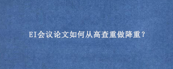EI会议论文‌如何从高查重做降重？