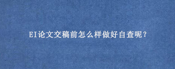 EI论文‌交稿前怎么样做好自查呢？