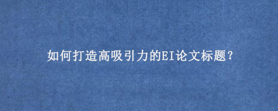如何打造高吸引力的EI论文‌标题？