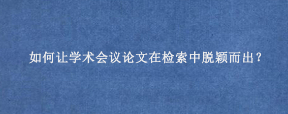 如何让学术会议论文在检索中脱颖而出？