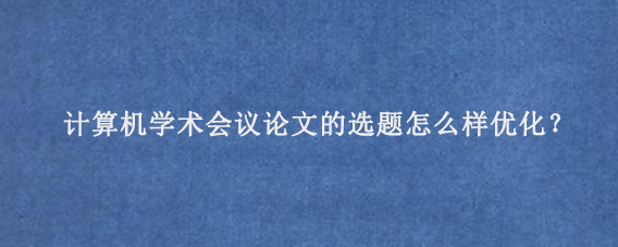 计算机学术会议论文的选题怎么样优化？