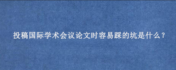 投稿国际学术会议论文时容易踩的坑是什么？