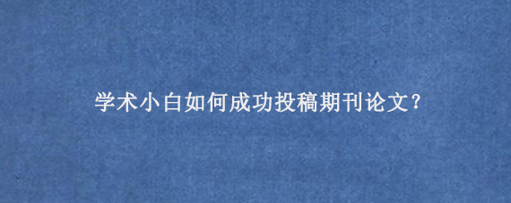 学术小白如何成功投稿期刊论文？