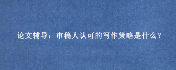 论文辅导：审稿人认可的写作策略是什么？