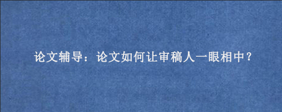 论文辅导：论文如何让审稿人一眼相中？