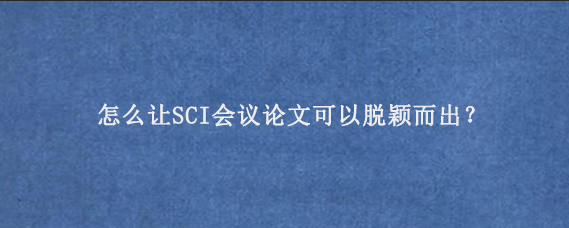 怎么让SCI会议论文‌可以脱颖而出？
