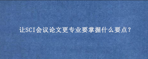 让SCI会议论文更专业要掌握什么要点？