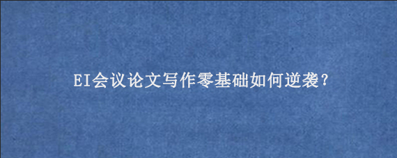 EI会议论文‌写作零基础如何逆袭？