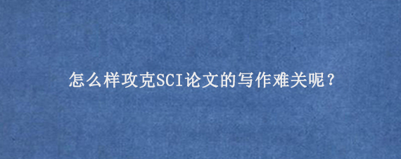 怎么样攻克SCI论文的写作难关呢？