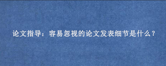 论文指导：容易忽视的论文发表细节是什么？