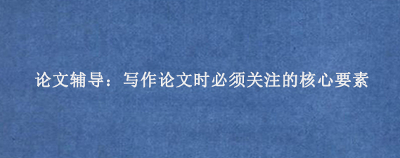 论文辅导：写作论文时必须关注的核心要素