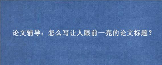 论文辅导：怎么写让人眼前一亮的论文标题？