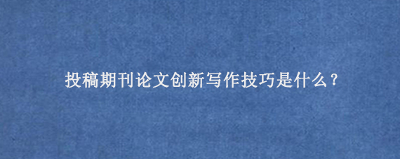 投稿期刊论文创新写作技巧是什么？