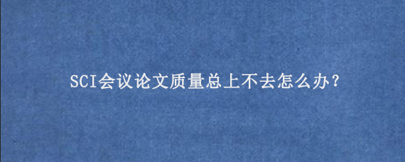 SCI会议论文质量总上不去怎么办？