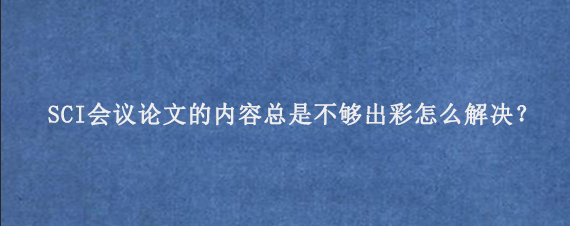 SCI会议论文的内容总是不够出彩怎么解决？