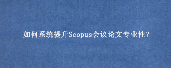 如何系统提升Scopus会议论文专业性？