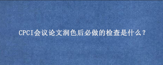 CPCI会议论文润色后必做的检查是什么？