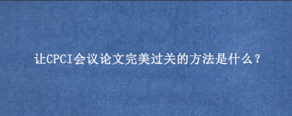 让CPCI会议论文完美过关的方法是什么？