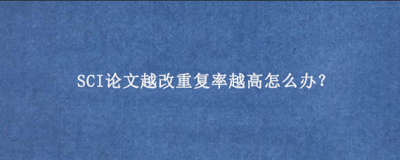 SCI论文越改重复率越高怎么办？