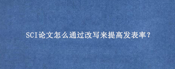 SCI论文怎么通过改写来提高发表率？