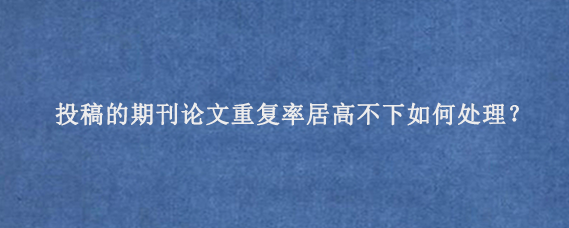 投稿的期刊论文重复率居高不下如何处理？