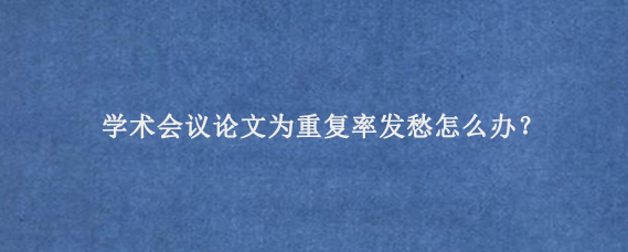 学术会议论文为重复率发愁怎么办？