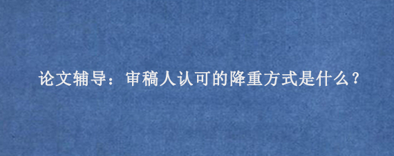 论文辅导：审稿人认可的降重方式是什么？