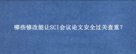 哪些修改能让SCI会议论文安全过关查重？