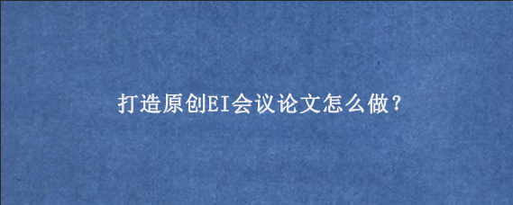 打造原创EI会议论文怎么做？
