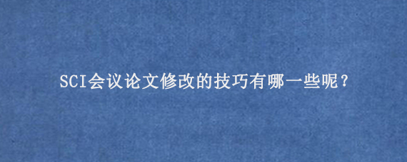 SCI会议论文修改的技巧有哪一些呢？