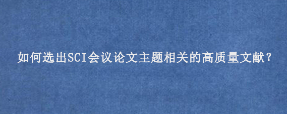 如何选出SCI会议论文主题相关的高质量文献？