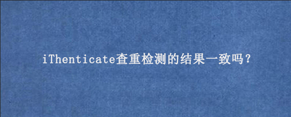 iThenticate查重检测的结果一致吗？