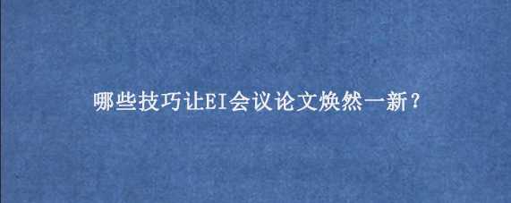 哪些技巧让EI会议论文焕然一新？