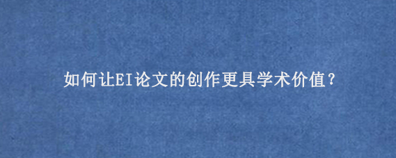 如何让EI论文的创作更具学术价值？