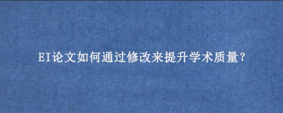 EI论文如何通过修改来提升学术质量？