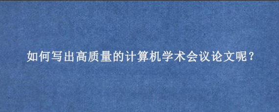 如何写出高质量的计算机学术会议论文呢？