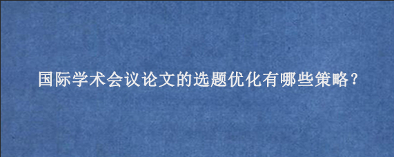 国际学术会议论文的选题优化有哪些策略？