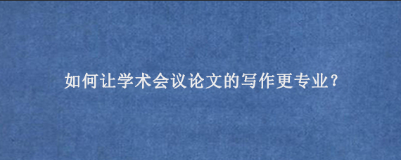 如何让学术会议论文的写作更专业？